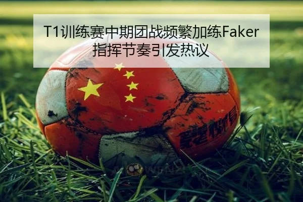 T1训练赛中期团战频繁加练Faker指挥节奏引发热议
