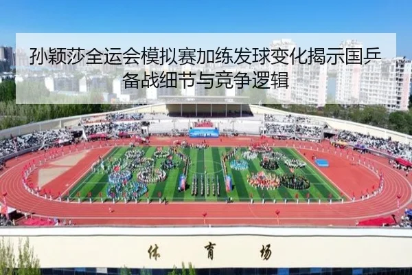 孙颖莎全运会模拟赛加练发球变化揭示国乒备战细节与竞争逻辑